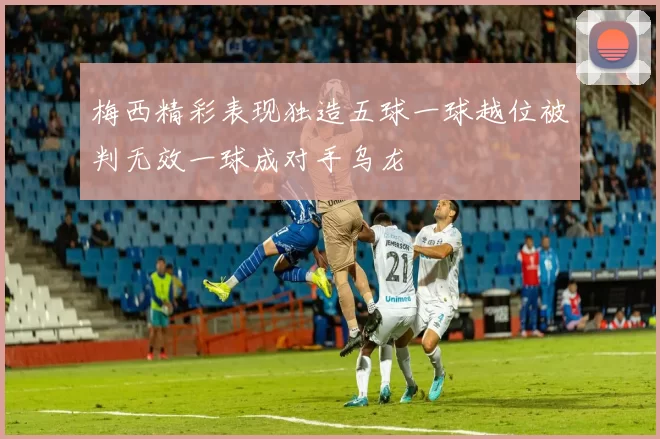 梅西精彩表现独造五球一球越位被判无效一球成对手乌龙